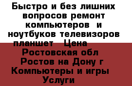 Быстро и без лишних вопросов ремонт компьютеров  и ноутбуков,телевизоров,планшет › Цена ­ 500 - Ростовская обл., Ростов-на-Дону г. Компьютеры и игры » Услуги   